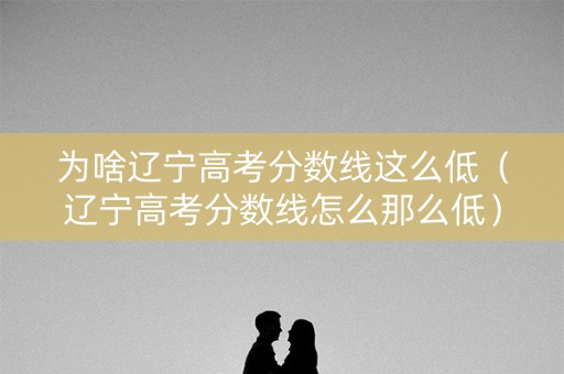 为啥辽宁高考分数线这么低（辽宁高考分数线怎么那么低）