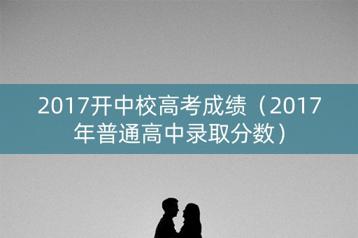 2017开中校高考成绩(2017年普通高中录取分数) 2017开中校高考成绩(2017年普通高中录取分数)
