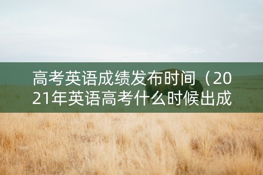 高考英语成绩发布时间（2021年英语高考什么时候出成绩）