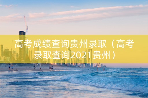 高考成绩查询贵州录取（高考录取查询2021贵州）