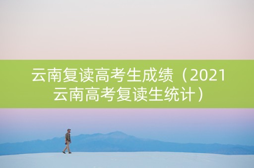 云南复读高考生成绩（2021云南高考复读生统计）