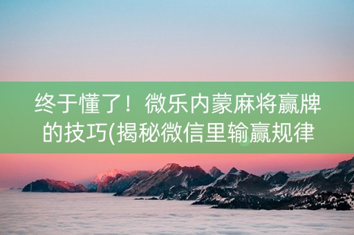 终于懂了！微乐内蒙麻将赢牌的技巧(揭秘微信里输赢规律)