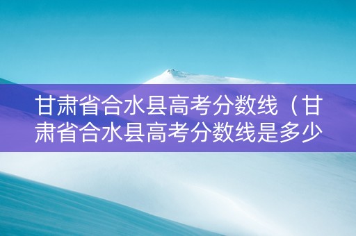 甘肃省合水县高考分数线（甘肃省合水县高考分数线是多少）