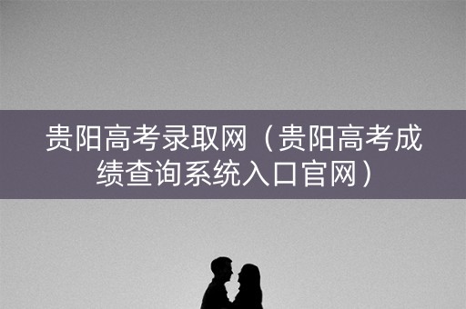 贵阳高考录取网（贵阳高考成绩查询系统入口官网）
