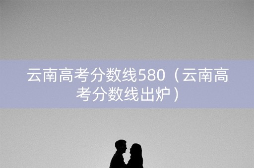 云南高考分数线580（云南高考分数线出炉）