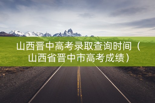 山西晋中高考录取查询时间（山西省晋中市高考成绩）