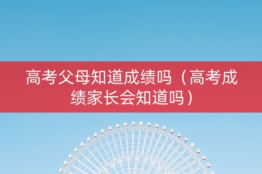 高考父母知道成绩吗（高考成绩家长会知道吗）