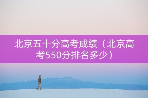 北京五十分高考成绩（北京高考550分排名多少）