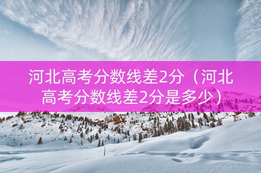 河北高考分数线差2分（河北高考分数线差2分是多少）