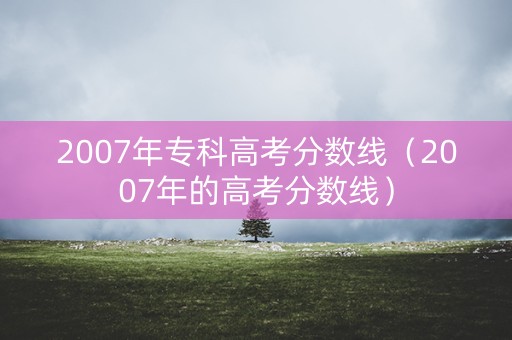2007年专科高考分数线（2007年的高考分数线）