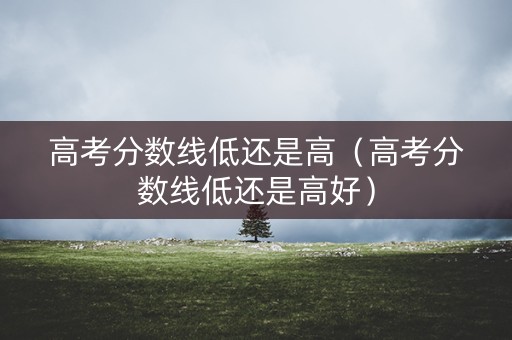 高考分数线低还是高（高考分数线低还是高好）