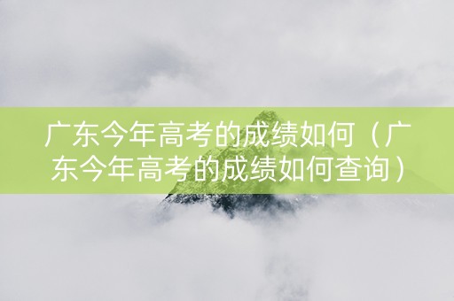 广东今年高考的成绩如何（广东今年高考的成绩如何查询）