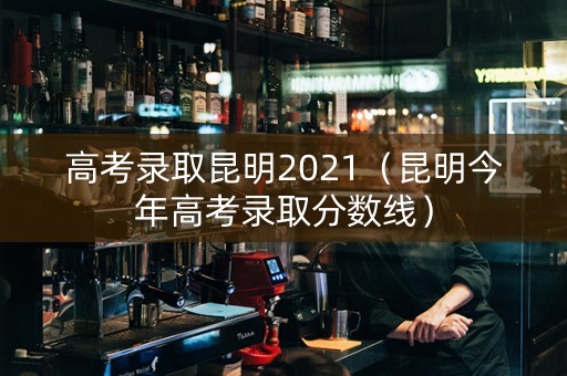 高考录取昆明2021（昆明今年高考录取分数线）