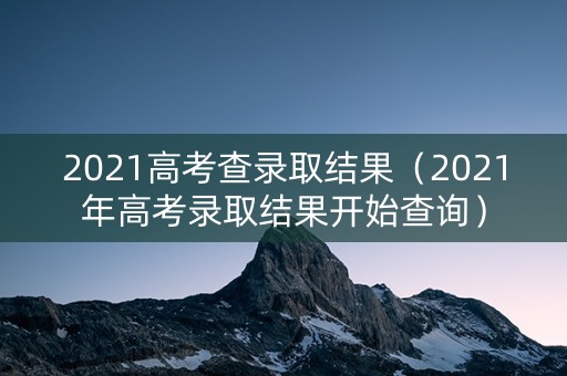 2021高考查录取结果（2021年高考录取结果开始查询）