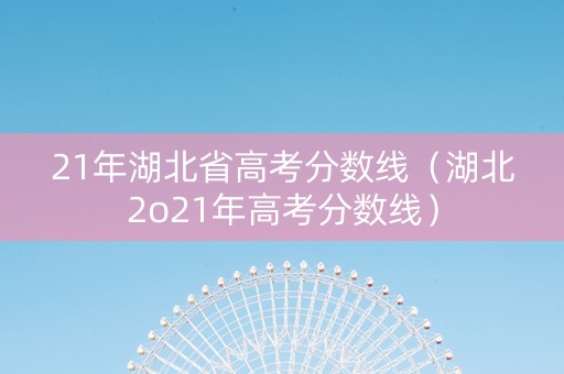 21年湖北省高考分数线（湖北2o21年高考分数线）