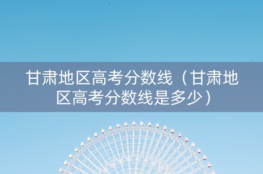 甘肃地区高考分数线（甘肃地区高考分数线是多少）