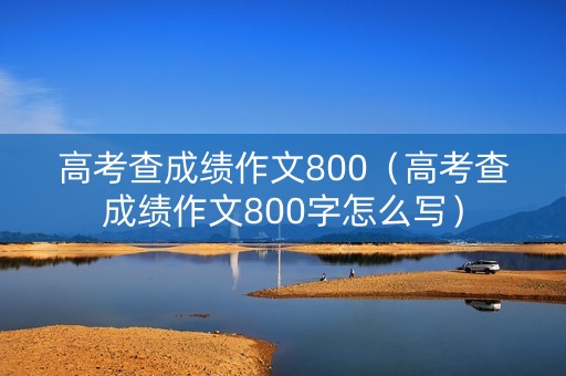 高考查成绩作文800（高考查成绩作文800字怎么写）