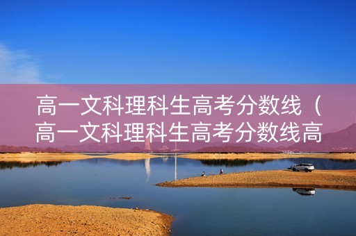 高一文科理科生高考分数线（高一文科理科生高考分数线高吗）