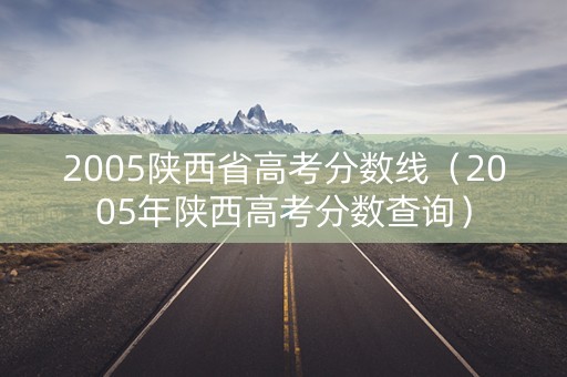 2005陕西省高考分数线（2005年陕西高考分数查询）