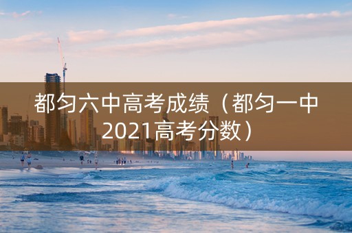 都匀六中高考成绩（都匀一中2021高考分数）