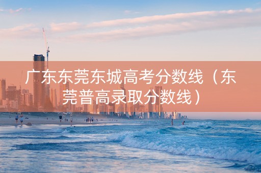 广东东莞东城高考分数线（东莞普高录取分数线）