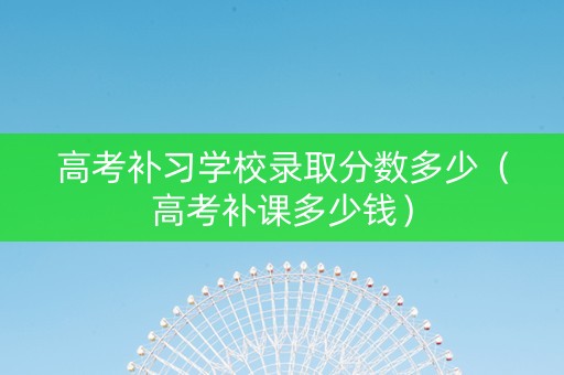 高考补习学校录取分数多少（高考补课多少钱）