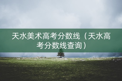 天水美术高考分数线（天水高考分数线查询）