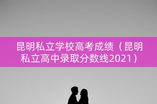 昆明私立学校高考成绩（昆明私立高中录取分数线2021）