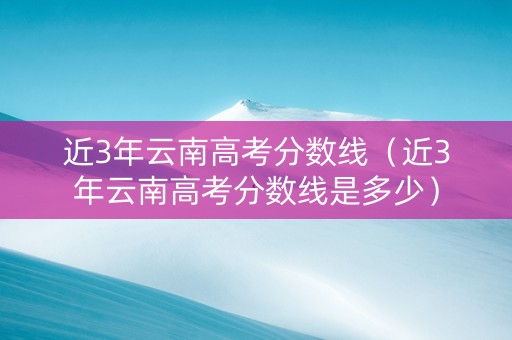 近3年云南高考分数线（近3年云南高考分数线是多少）