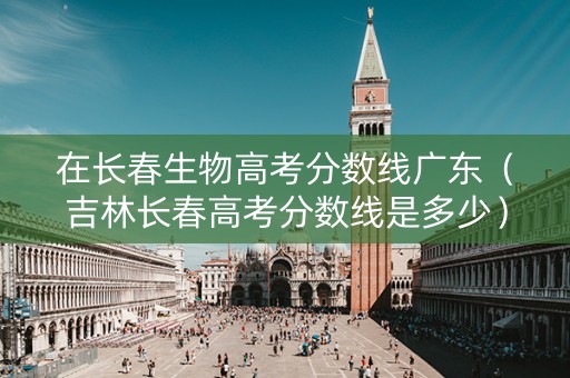 在长春生物高考分数线广东（吉林长春高考分数线是多少）
