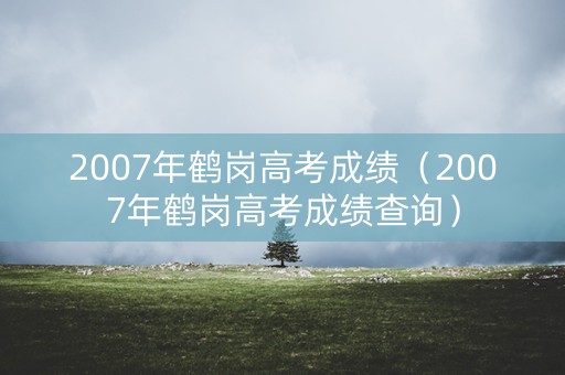 2007年鹤岗高考成绩（2007年鹤岗高考成绩查询）