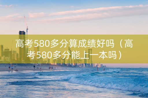 高考580多分算成绩好吗（高考580多分能上一本吗）