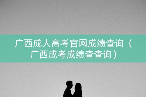 广西成人高考官网成绩查询（广西成考成绩查查询）