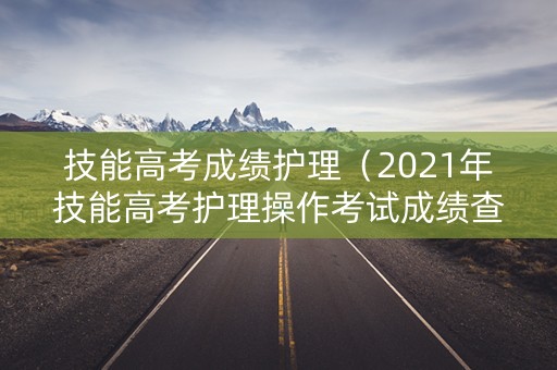技能高考成绩护理（2021年技能高考护理操作考试成绩查询）