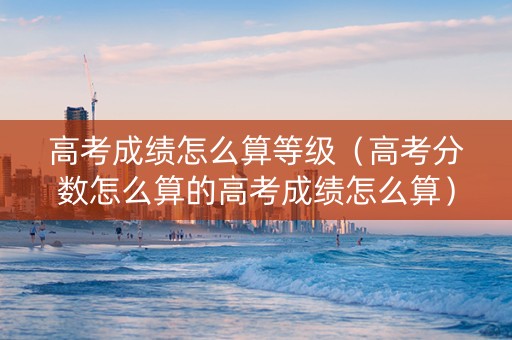 高考成绩怎么算等级（高考分数怎么算的高考成绩怎么算）