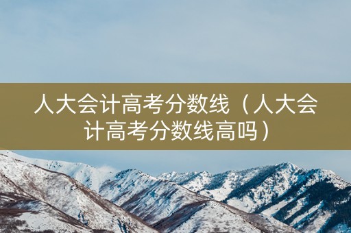 人大会计高考分数线（人大会计高考分数线高吗）
