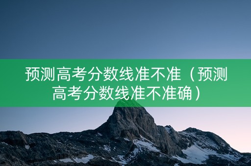 预测高考分数线准不准（预测高考分数线准不准确）