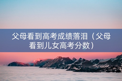 父母看到高考成绩落泪（父母看到儿女高考分数）