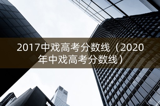 2017中戏高考分数线（2020年中戏高考分数线）