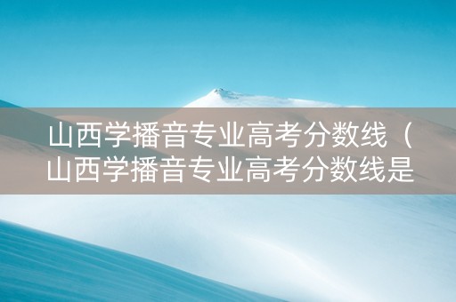 山西学播音专业高考分数线（山西学播音专业高考分数线是多少）