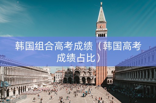 韩国组合高考成绩（韩国高考成绩占比）