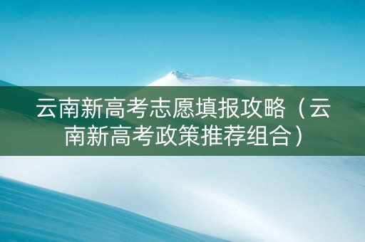 云南新高考志愿填报攻略（云南新高考政策推荐组合）