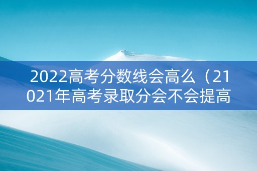 2022高考分数线会高么（21021年高考录取分会不会提高）