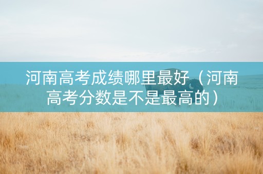 河南高考成绩哪里最好（河南高考分数是不是最高的）