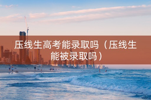 压线生高考能录取吗（压线生能被录取吗）