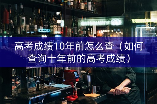 高考成绩10年前怎么查（如何查询十年前的高考成绩）