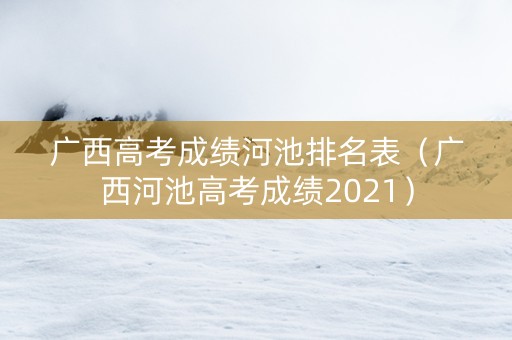 广西高考成绩河池排名表（广西河池高考成绩2021）