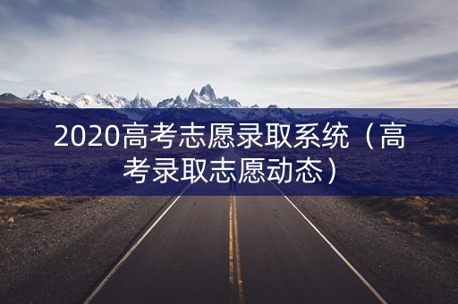 2020高考志愿录取系统（高考录取志愿动态）