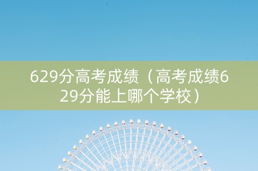 629分高考成绩（高考成绩629分能上哪个学校）