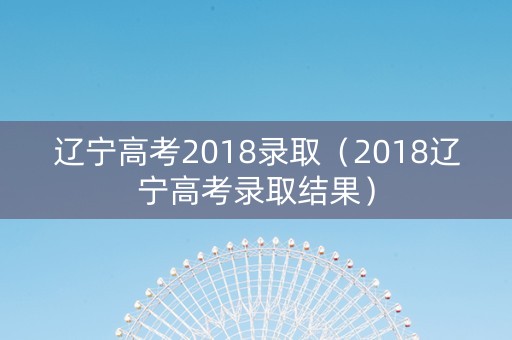 辽宁高考2018录取（2018辽宁高考录取结果）